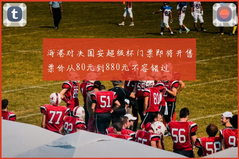 海港对决国安超级杯门票即将开售票价从80元到880元不容错过
