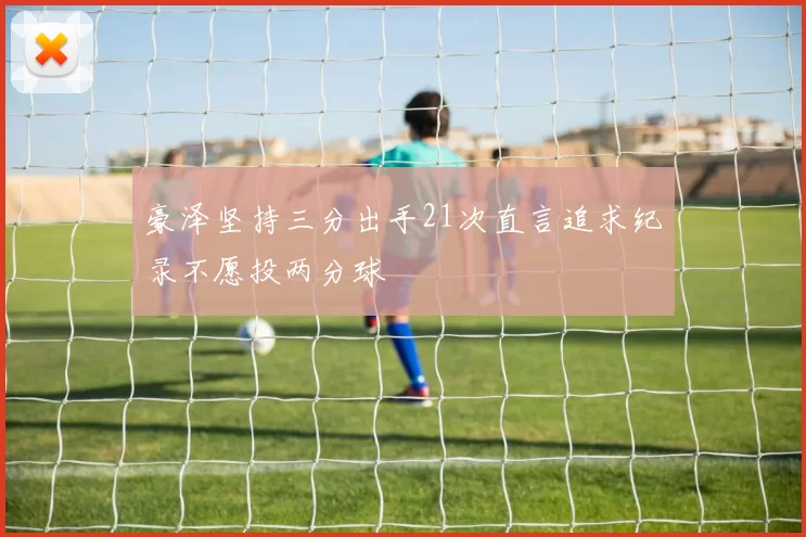 豪泽坚持三分出手21次直言追求纪录不愿投两分球