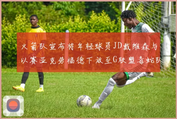 火箭队宣布将年轻球员JD戴维森与以赛亚克劳福德下放至G联盟毒蛇队进行锻炼