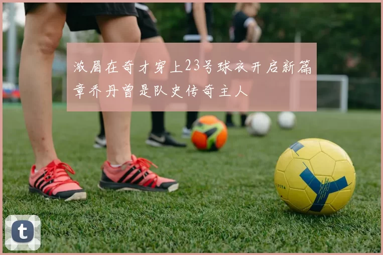 浓眉在奇才穿上23号球衣开启新篇章乔丹曾是队史传奇主人