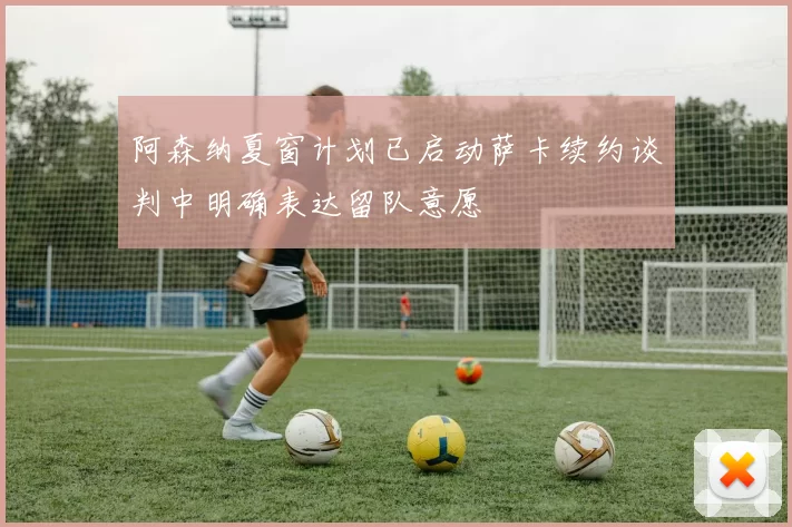 阿森纳夏窗计划已启动萨卡续约谈判中明确表达留队意愿
