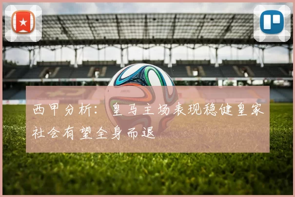 西甲分析：皇马主场表现稳健皇家社会有望全身而退