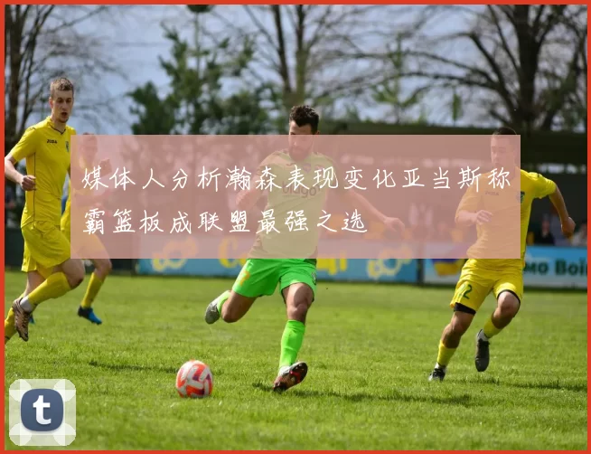 媒体人分析瀚森表现变化亚当斯称霸篮板成联盟最强之选