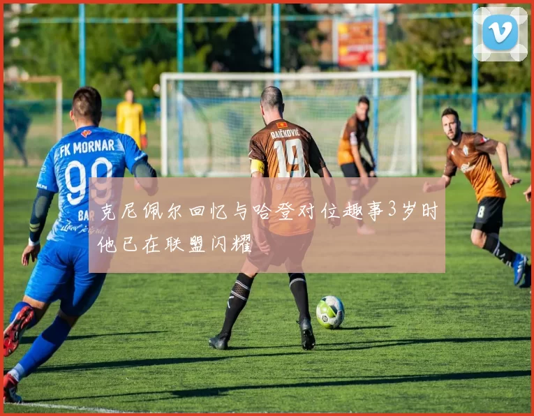 克尼佩尔回忆与哈登对位趣事3岁时他已在联盟闪耀