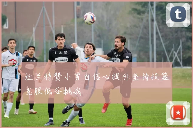 杜兰特赞小贾自信心提升坚持投篮克服低谷挑战